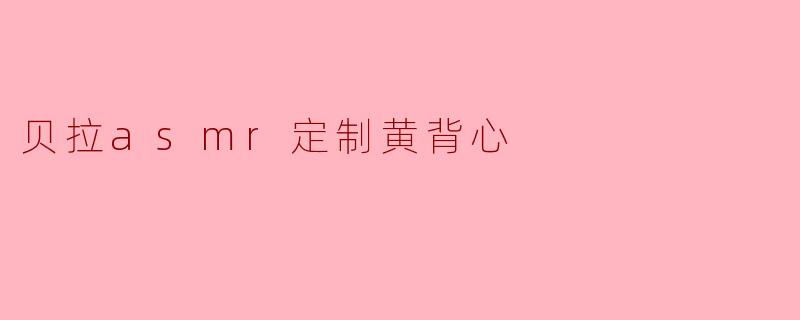 什么是“贝拉ASMR定制黄背心”?它有什么特别之处?