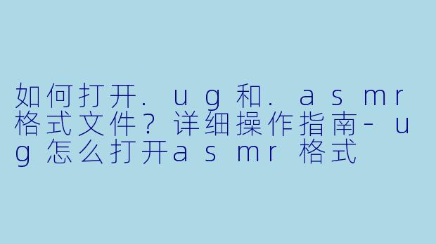 如何打开.ug和.asmr格式文件?详细操作指南-ug怎么打开asmr格式