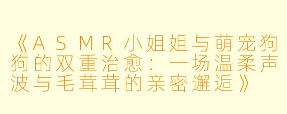 《ASMR小姐姐与萌宠狗狗的双重治愈：一场温柔声波与毛茸茸的亲密邂逅》