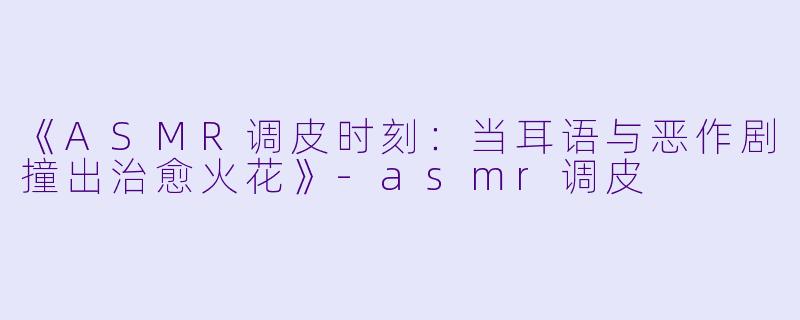 《ASMR调皮时刻：当耳语与恶作剧撞出治愈火花》-asmr调皮