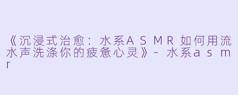 《沉浸式治愈：水系ASMR如何用流水声洗涤你的疲惫心灵》-水系asmr