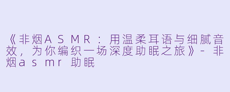 《非烟ASMR：用温柔耳语与细腻音效，为你编织一场深度助眠之旅》-非烟asmr助眠
