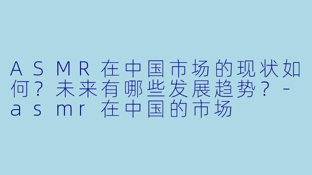 ASMR在中国市场的现状如何？未来有哪些发展趋势？-asmr在中国的市场