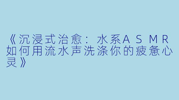 《沉浸式治愈：水系ASMR如何用流水声洗涤你的疲惫心灵》
