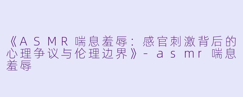 《ASMR喘息羞辱：感官刺激背后的心理争议与伦理边界》-asmr喘息羞辱