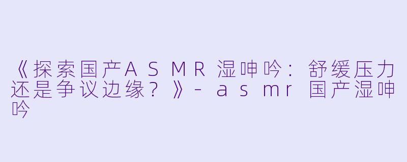 《探索国产ASMR湿呻吟：舒缓压力还是争议边缘？》-asmr国产湿呻吟