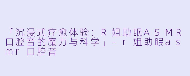 「沉浸式疗愈体验：R姐助眠ASMR口腔音的魔力与科学」-r姐助眠asmr口腔音