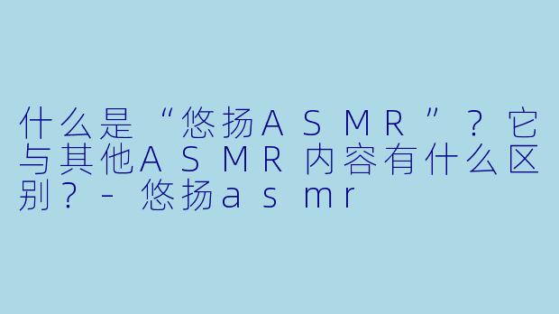 什么是“悠扬ASMR”？它与其他ASMR内容有什么区别？-悠扬asmr