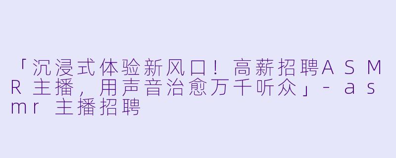 「沉浸式体验新风口!高薪招聘ASMR主播,用声音治愈万千听众」