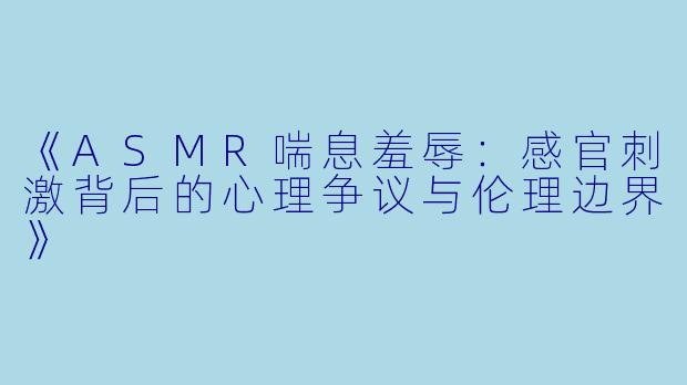 《ASMR喘息羞辱：感官刺激背后的心理争议与伦理边界》
