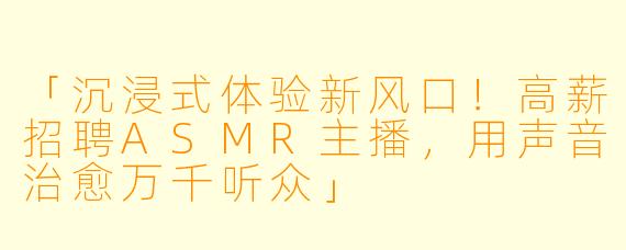 「沉浸式体验新风口！高薪招聘ASMR主播，用声音治愈万千听众」