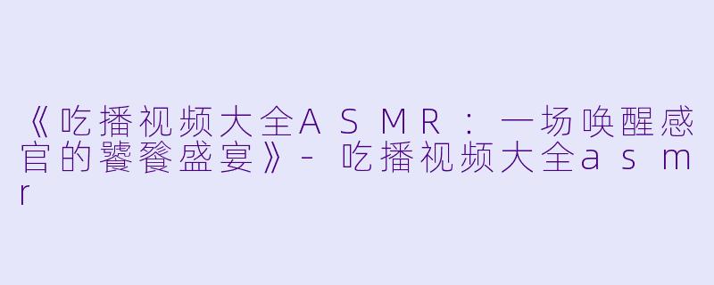 《吃播视频大全ASMR：一场唤醒感官的饕餮盛宴》-吃播视频大全asmr