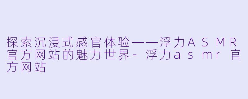 探索沉浸式感官体验——浮力ASMR官方网站的魅力世界-浮力asmr官方网站