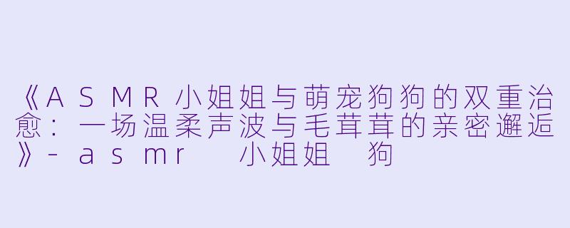 《ASMR小姐姐与萌宠狗狗的双重治愈：一场温柔声波与毛茸茸的亲密邂逅》-asmr 小姐姐 狗