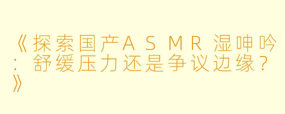 《探索国产ASMR湿呻吟：舒缓压力还是争议边缘？》