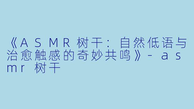 《ASMR树干：自然低语与治愈触感的奇妙共鸣》-asmr树干