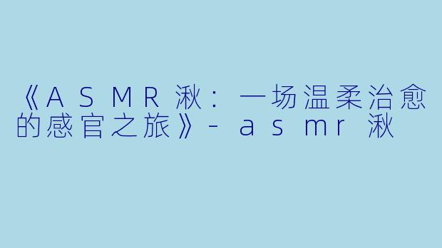 《ASMR湫：一场温柔治愈的感官之旅》-asmr湫