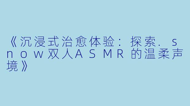 《沉浸式治愈体验：探索.snow双人ASMR的温柔声境》