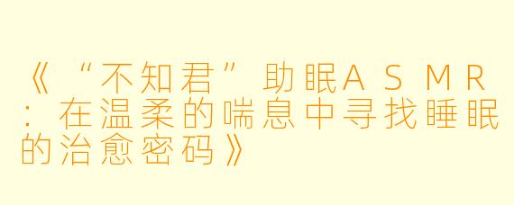 《“不知君”助眠ASMR：在温柔的喘息中寻找睡眠的治愈密码》