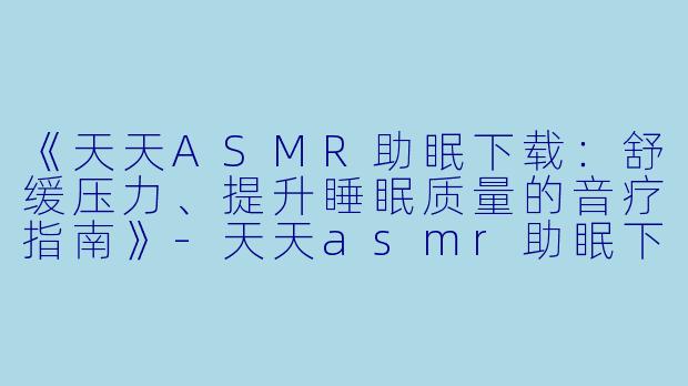 《天天ASMR助眠下载：舒缓压力、提升睡眠质量的音疗指南》-天天asmr助眠下载