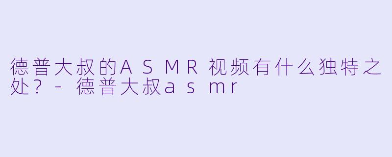德普大叔的ASMR视频有什么独特之处？-德普大叔asmr