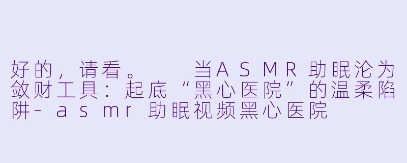 好的，请看。

当ASMR助眠沦为敛财工具：起底“黑心医院”的温柔陷阱-asmr助眠视频黑心医院