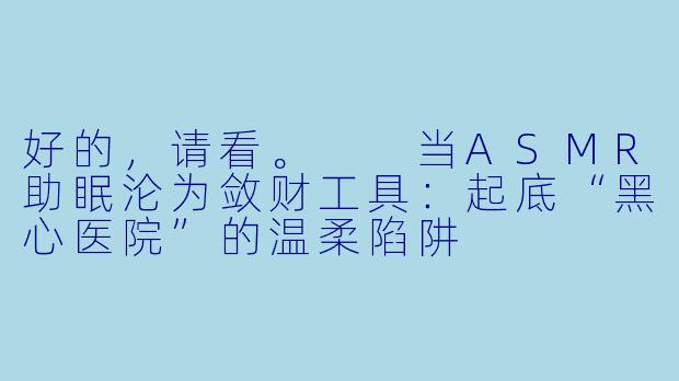 好的，请看。

当ASMR助眠沦为敛财工具：起底“黑心医院”的温柔陷阱