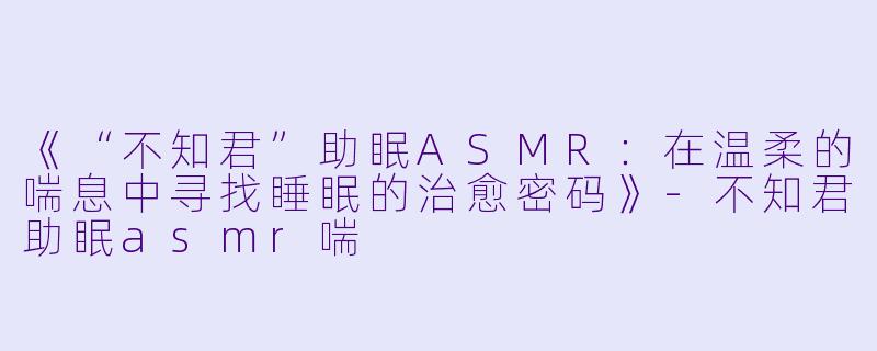 《“不知君”助眠ASMR：在温柔的喘息中寻找睡眠的治愈密码》-不知君助眠asmr喘