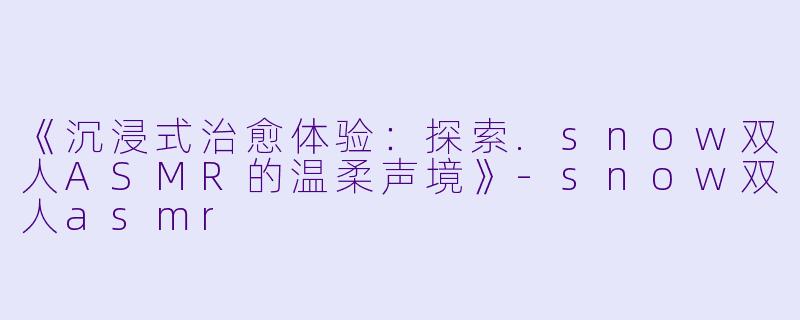 《沉浸式治愈体验：探索.snow双人ASMR的温柔声境》-snow双人asmr