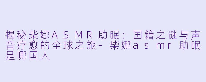 揭秘柴娜ASMR助眠：国籍之谜与声音疗愈的全球之旅-柴娜asmr助眠是哪国人
