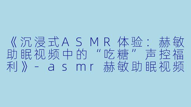 《沉浸式ASMR体验：赫敏助眠视频中的“吃糖”声控福利》-asmr赫敏助眠视频吃糖