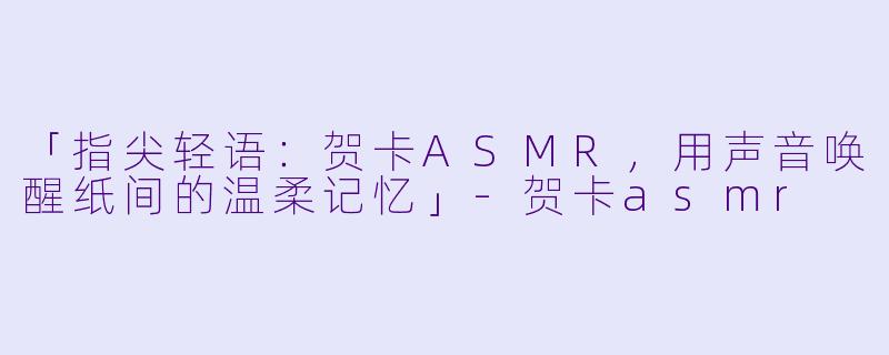 「指尖轻语：贺卡ASMR，用声音唤醒纸间的温柔记忆」-贺卡asmr