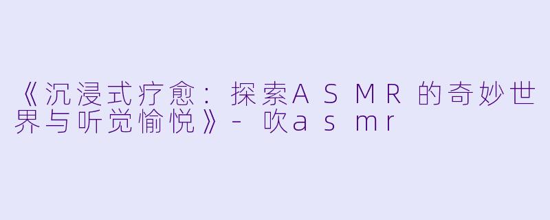 《沉浸式疗愈：探索ASMR的奇妙世界与听觉愉悦》-吹asmr