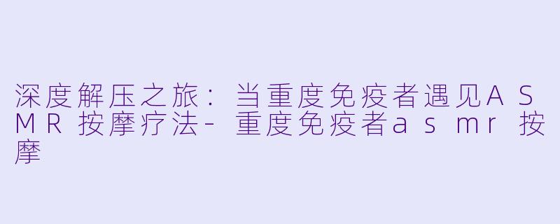 深度解压之旅：当重度免疫者遇见ASMR按摩疗法-重度免疫者asmr按摩