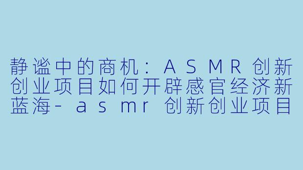 静谧中的商机：ASMR创新创业项目如何开辟感官经济新蓝海