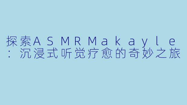 探索ASMRMakayle：沉浸式听觉疗愈的奇妙之旅