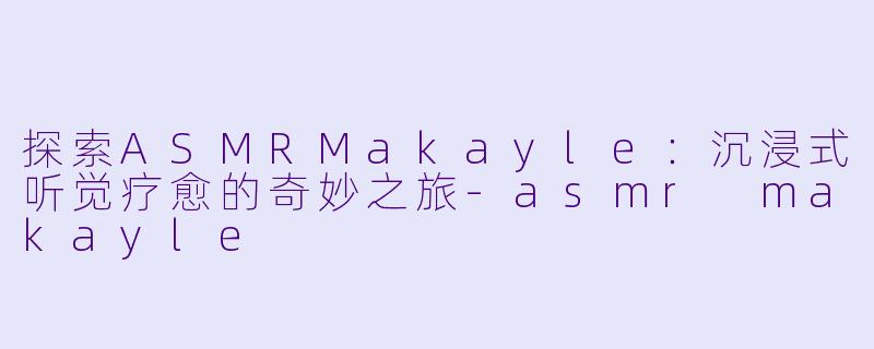 探索ASMRMakayle:沉浸式听觉疗愈的奇妙之旅