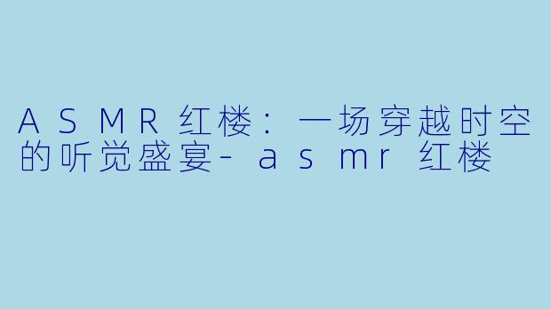 ASMR红楼：一场穿越时空的听觉盛宴