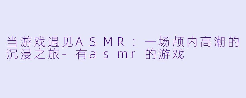 当游戏遇见ASMR：一场颅内高潮的沉浸之旅