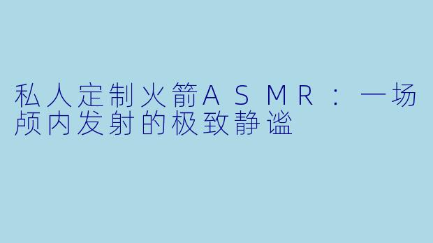 私人定制火箭ASMR：一场颅内发射的极致静谧