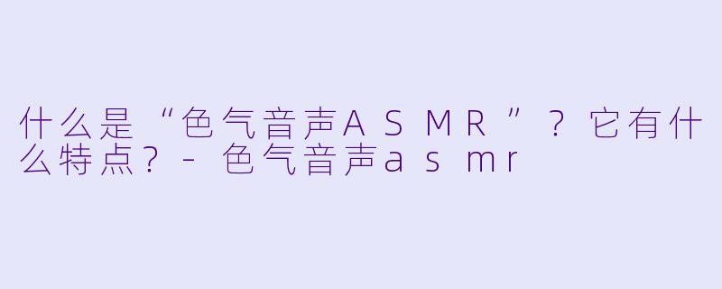 什么是“色气音声ASMR”？它有什么特点？
