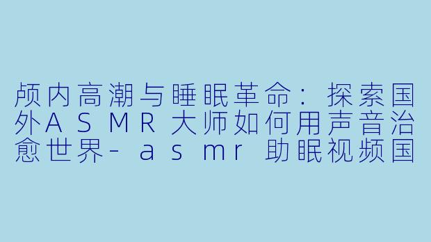 颅内高潮与睡眠革命：探索国外ASMR大师如何用声音治愈世界