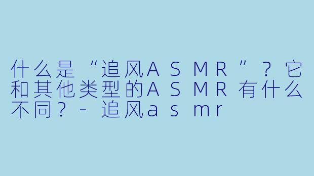 什么是“追风ASMR”？它和其他类型的ASMR有什么不同？