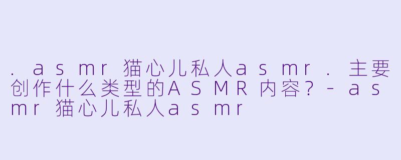 .asmr猫心儿私人asmr.主要创作什么类型的ASMR内容？