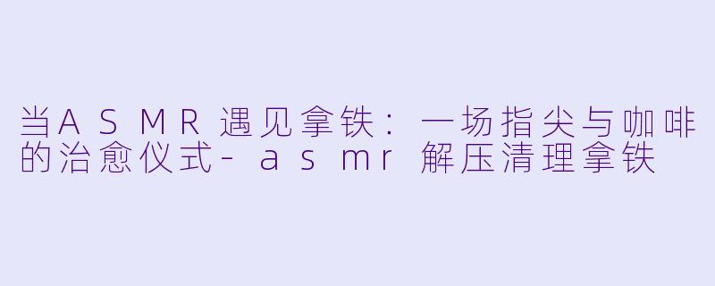 当ASMR遇见拿铁：一场指尖与咖啡的治愈仪式