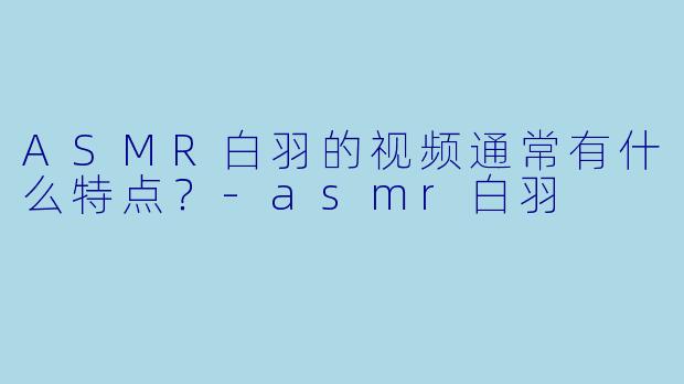 ASMR白羽的视频通常有什么特点？