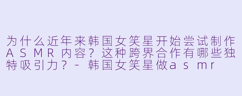 为什么近年来韩国女笑星开始尝试制作ASMR内容？这种跨界合作有哪些独特吸引力？