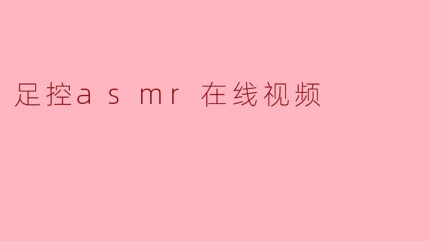 足控ASMR在线视频：一场听觉与视觉的感官新探索