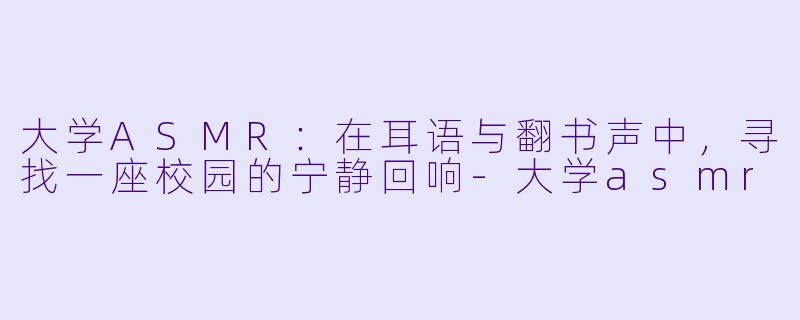 大学ASMR：在耳语与翻书声中，寻找一座校园的宁静回响