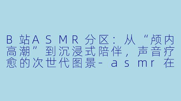 B站ASMR分区：从“颅内高潮”到沉浸式陪伴，声音疗愈的次世代图景-asmr在b站分类